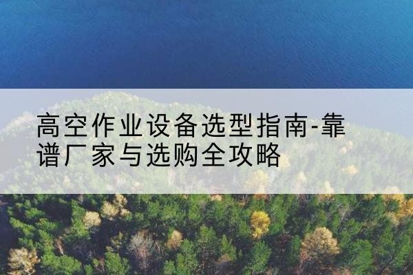 巢湖升降车厂家-高空作业设备选型指南-靠谱厂家与选购全攻略