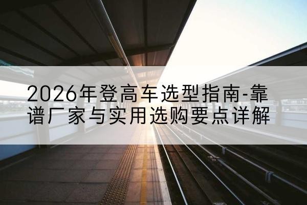 巢湖登高车厂家推荐-2026年登高车选型指南-靠谱厂家与实用选购要点详解
