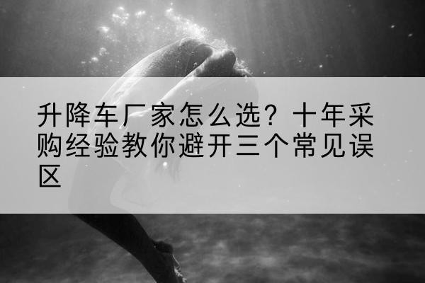 巢湖升降车厂家-怎么选？十年采购经验教你避开三个常见误区