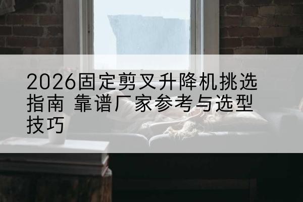 巢湖固定剪叉升降机厂家推荐-2026固定剪叉升降机挑选指南 靠谱厂家参考与选型技巧