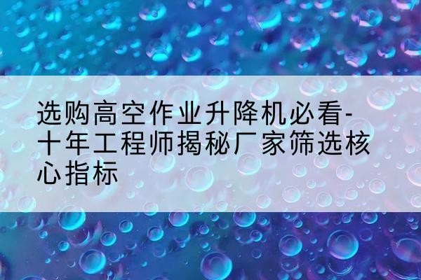 巢湖高空作业升降机厂家推荐-选购高空作业升降机必看-十年工程师揭秘厂家筛选核心指标