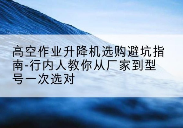 巢湖升降平台厂家-高空作业升降机选购避坑指南-行内人教你从厂家到型号一次选对