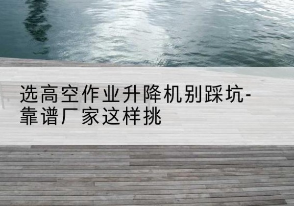 巢湖剪叉式升降机厂家-选高空作业升降机别踩坑-靠谱厂家这样挑