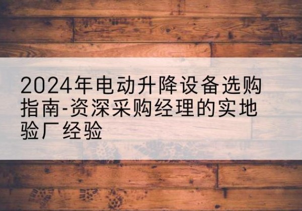 巢湖电动剪叉升降平台厂家-2024年电动升降设备选购指南-资深采购经理的实地验厂经验