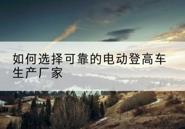 巢湖电动登高车厂家-如何选择可靠的电动登高车生产厂家