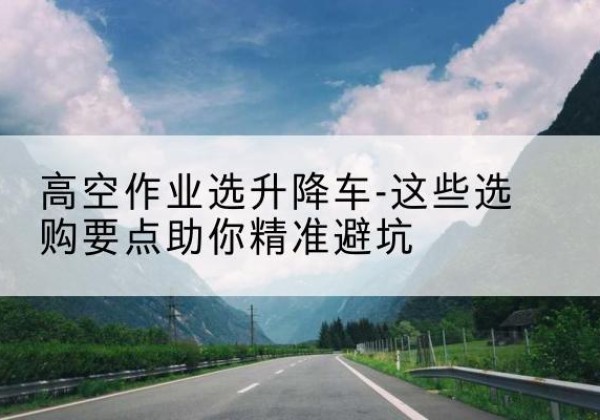 巢湖升降车厂家-高空作业选升降车-这些选购要点助你*避坑