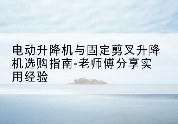 巢湖电动升降机怎么选-电动升降机与固定剪叉升降机选购指南-老师傅分享实用经验
