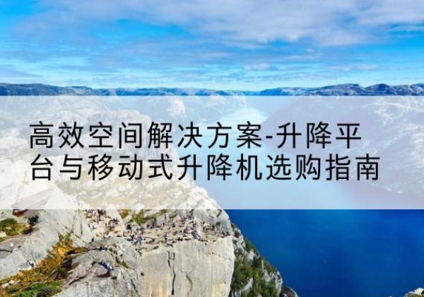 巢湖升降平台厂家-*空间解决方案-升降平台与移动式升降机选购指南