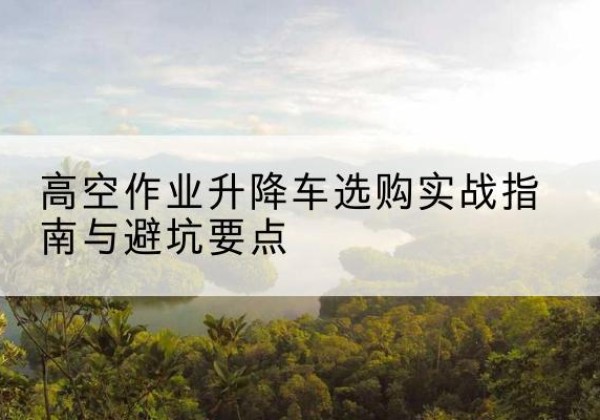 巢湖升降车怎么选-高空作业升降车选购实战指南与避坑要点