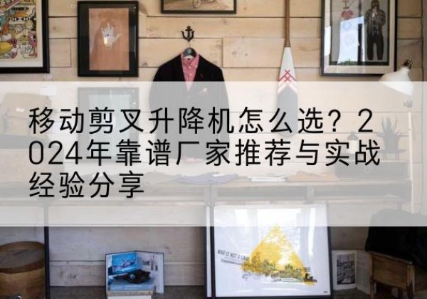 巢湖升降平台厂家推荐-移动剪叉升降机怎么选？2024年靠谱厂家推荐与实战经验分享