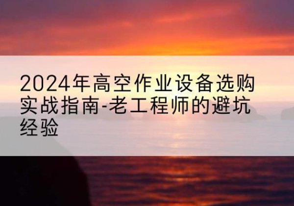 巢湖高空作业升降机厂家推荐-2024年高空作业设备选购实战指南-老工程师的避坑经验