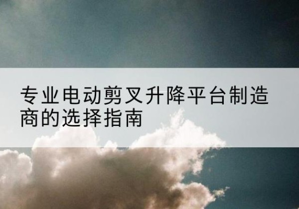 巢湖电动剪叉升降平台厂家-专业电动剪叉升降平台制造商的选择指南