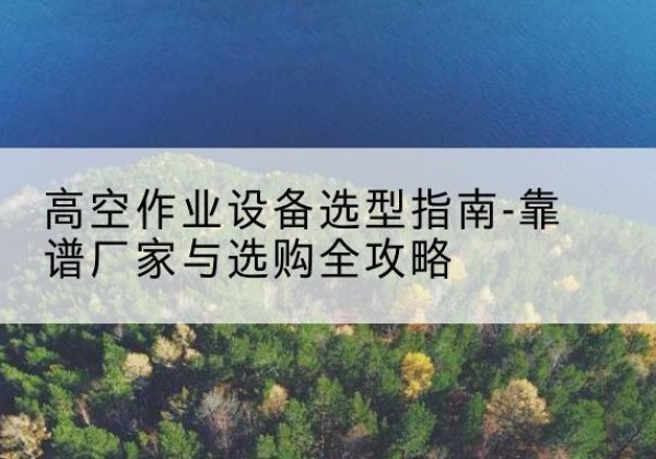 巢湖升降车厂家-高空作业设备选型指南-靠谱厂家与选购全攻略