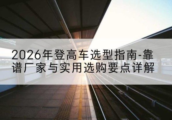 巢湖登高车厂家推荐-2026年登高车选型指南-靠谱厂家与实用选购要点详解