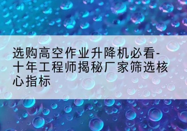 巢湖高空作业升降机厂家推荐-选购高空作业升降机必看-十年工程师揭秘厂家筛选核心指标